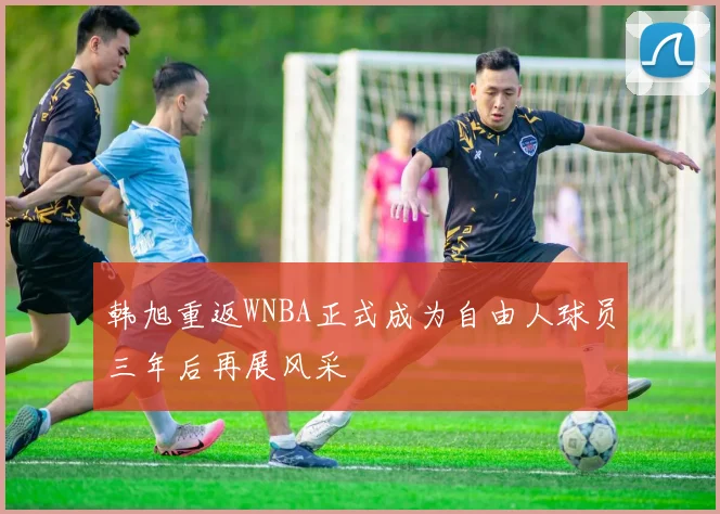 韩旭重返WNBA正式成为自由人球员三年后再展风采