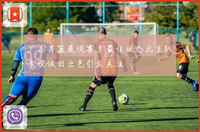 广东男篮展现赛季最佳状态北京队表现依旧出色引发关注