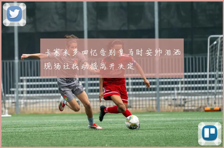 卡塞米罗回忆告别皇马时安帅泪洒现场让我动摇离开决定