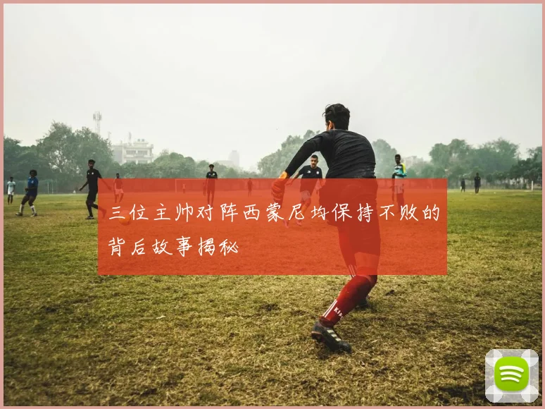 三位主帅对阵西蒙尼均保持不败的背后故事揭秘
