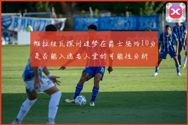 维拉纽瓦探讨追梦在爵士场均10分是否能入选名人堂的可能性分析