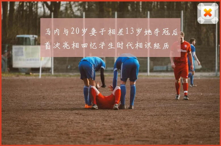 马内与20岁妻子相差13岁她夺冠后首次亮相回忆学生时代相识经历