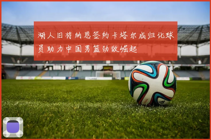 湖人旧将纳恩签约卡塔尔成归化球员助力中国男篮劲敌崛起