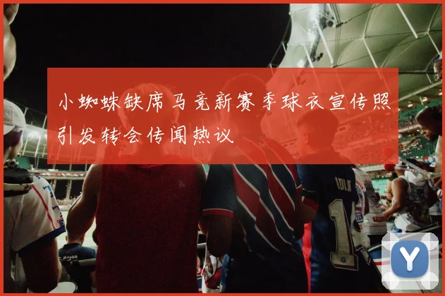 小蜘蛛缺席马竞新赛季球衣宣传照引发转会传闻热议