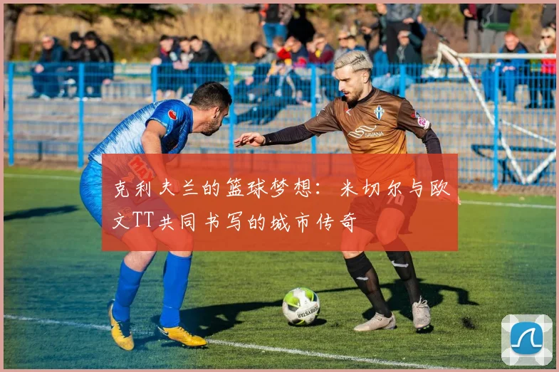克利夫兰的篮球梦想：米切尔与欧文TT共同书写的城市传奇