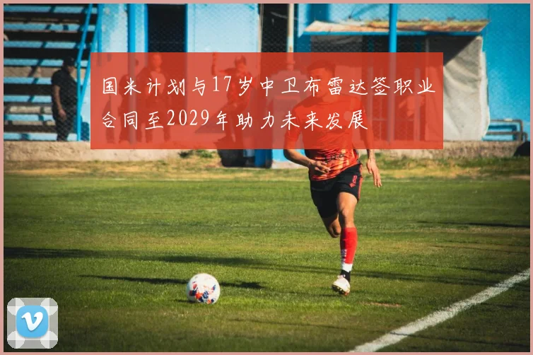 国米计划与17岁中卫布雷达签职业合同至2029年助力未来发展