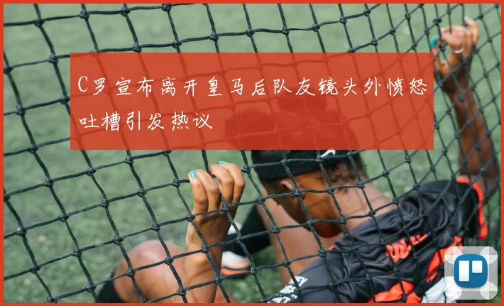C罗宣布离开皇马后队友镜头外愤怒吐槽引发热议