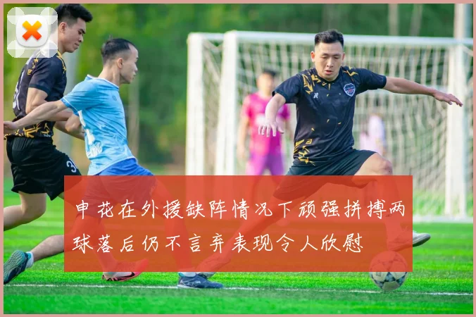 申花在外援缺阵情况下顽强拼搏两球落后仍不言弃表现令人欣慰