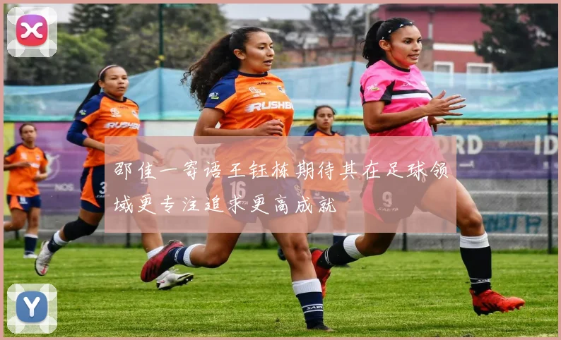 邵佳一寄语王钰栋期待其在足球领域更专注追求更高成就