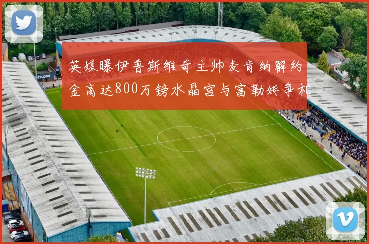 英媒曝伊普斯维奇主帅麦肯纳解约金高达800万镑水晶宫与富勒姆争相追逐