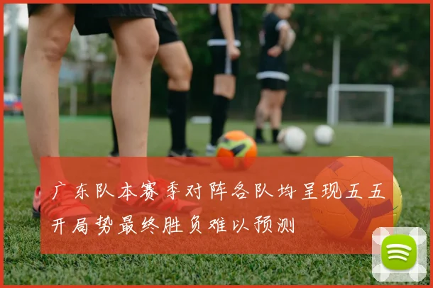 广东队本赛季对阵各队均呈现五五开局势最终胜负难以预测