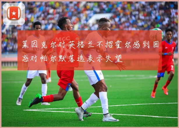 莱因克尔对英格兰不招霍尔感到困惑对帕尔默落选表示失望