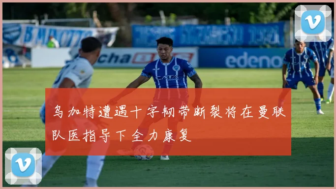 乌加特遭遇十字韧带断裂将在曼联队医指导下全力康复