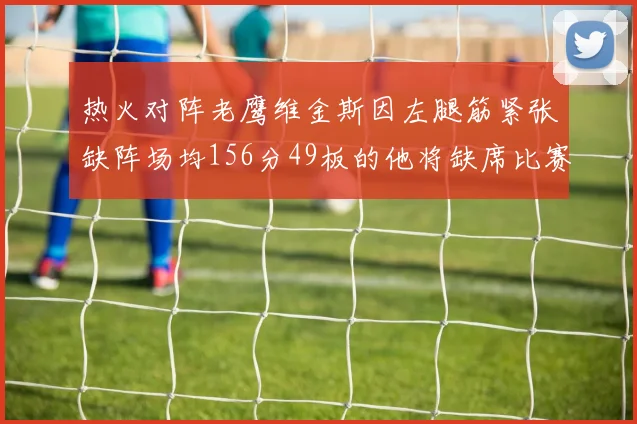 热火对阵老鹰维金斯因左腿筋紧张缺阵场均156分49板的他将缺席比赛