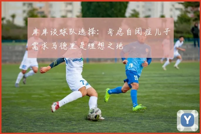 库库谈球队选择：考虑自闭症儿子需求马德里是理想之地