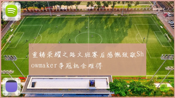 重铸荣耀之路文班赛后感慨致敬Showmaker争冠机会难得