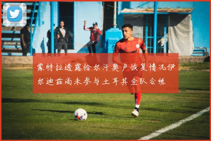 蒙特拉透露恰尔汗奥卢恢复情况伊尔迪兹尚未参与土耳其全队合练