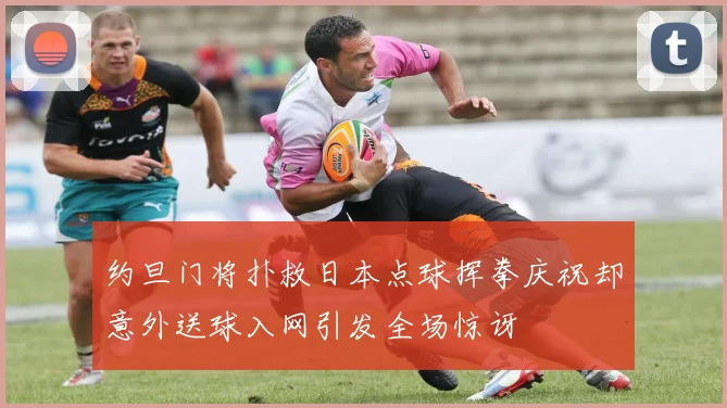 约旦门将扑救日本点球挥拳庆祝却意外送球入网引发全场惊讶
