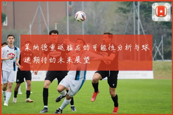 莱纳德重返猛龙的可能性分析与球迷期待的未来展望