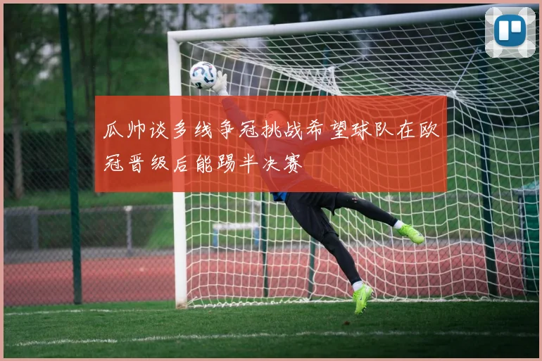 瓜帅谈多线争冠挑战希望球队在欧冠晋级后能踢半决赛