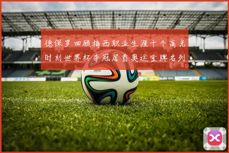德保罗回顾梅西职业生涯十个高光时刻世界杯夺冠居首奥运金牌名列第四